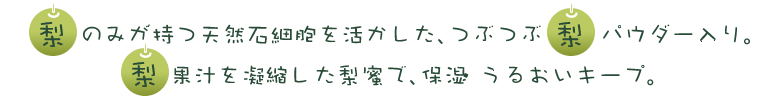 梨のみが持つ天然石細胞を活かした、つぶつぶ梨パウダー入り。梨果汁を凝縮した梨蜜で、保湿うるおいキープ。